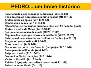 PEDRO... um breve histórico
Foi chamado a ser pescador de homens (Mt 4:18-22)
Enviado com os doze para cumprir a missão (Mt 10:1-4)
Andou sobre as águas (Mt 14: 28-33)
Confessou a Jesus (Mt 16: 13-20)
Não afastou-se do senhor quando o discurso foi pesado. (Jo 6)
Cortou a orelha de Malco (Jo 18:10-11)
Fez um compromisso de morte (Mt 26: 31-35)
Negou a Jesus porque estava em evidência (Mt 26: 69-75)
Foi chamado a apascentar as ovelhas do Senhor (Jo 21:15)
Pregou no pentecostes (At 2:14-36)
Curou um coxo (At 3:1-10)
Discursou no pórtico de Salomão (templo) – (At 3:11-26)
Falou perante o Sinédrio (At 4:1-12)
Foi preso e solto (At 5:17-42)
Denunciou Simão o mágico (At 8:14-24)
Visitou a Cornélio (At 10:1-48)
Relatou à igreja de Jerusalém sua visita (At 11:1-18)
Foi visitado por Paulo (Gl 1:18)
 