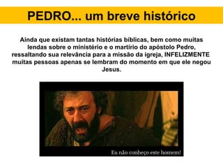PEDRO... um breve histórico
Ainda que existam tantas histórias bíblicas, bem como muitas
lendas sobre o ministério e o martírio do apóstolo Pedro,
ressaltando sua relevância para a missão da igreja, INFELIZMENTE
muitas pessoas apenas se lembram do momento em que ele negou
Jesus.
 