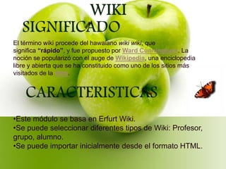 El término wiki procede del hawaiano wiki wiki, que
significa “rápido”, y fue propuesto por Ward Cunningham. La
noción se popularizó con el auge de Wikipedia, una enciclopedia
libre y abierta que se ha constituido como uno de los sitios más
visitados de la Web.
•Este módulo se basa en Erfurt Wiki.
•Se puede seleccionar diferentes tipos de Wiki: Profesor,
grupo, alumno.
•Se puede importar inicialmente desde el formato HTML.
 
