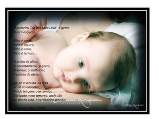 O primeiro ‘Dia das Mães-avó’ a gente
Nunca esquece...
Filho é sonho,
Neto é doçura,
Filho é amor,
Neto é ternura...
O brilho do olhar,
O encantamento, o gesto,
O sorriso, o balbuciar,
A pureza do afeto...
Ah, se o sentido da vida
Se dá no encontro,
A vida foi generosa comigo...
Obrigada meus amores, vocês são
De minha vida, o verdadeiro sentido!
Carazinho/Maio/2014.