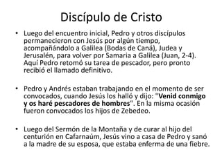 Discípulo de Cristo
• Luego del encuentro inicial, Pedro y otros discípulos
permanecieron con Jesús por algún tiempo,
acompañándolo a Galilea (Bodas de Caná), Judea y
Jerusalén, para volver por Samaria a Galilea (Juan, 2-4).
Aquí Pedro retomó su tarea de pescador, pero pronto
recibió el llamado definitivo.
• Pedro y Andrés estaban trabajando en el momento de ser
convocados, cuando Jesús los halló y dijo: "Venid conmigo
y os haré pescadores de hombres". En la misma ocasión
fueron convocados los hijos de Zebedeo.
• Luego del Sermón de la Montaña y de curar al hijo del
centurión en Cafarnaúm, Jesús vino a casa de Pedro y sanó
a la madre de su esposa, que estaba enferma de una fiebre.

 