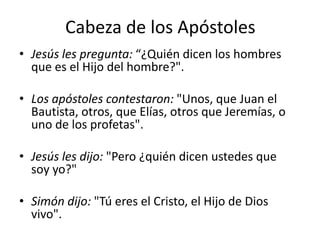 Cabeza de los Apóstoles
• Jesús les pregunta: “¿Quién dicen los hombres
que es el Hijo del hombre?".
• Los apóstoles contestaron: "Unos, que Juan el
Bautista, otros, que Elías, otros que Jeremías, o
uno de los profetas".
• Jesús les dijo: "Pero ¿quién dicen ustedes que
soy yo?"

• Simón dijo: "Tú eres el Cristo, el Hijo de Dios
vivo".

 