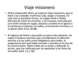Viaje misionero
• Pedro emprendió ahora un extenso viaje misionero, que lo
llevó a las ciudades marítimas Lida, Joppe y Cesarea. En
Lida curó al paralítico Eneas, en Joppe elevó a Tabitá
(Dorcás) de entre los muertos, y en Cesarea, instruido por
una visión tenida en Joppe, bautizó y recibió en la Iglesia a
los primeros Cristianos no Judíos, al Centurión Cornelio y a
su gente (ibid. 9,31-10,48).

• Al regreso de Pedro a Jerusalén un poco más adelante, los
Judeo Cristianos estrictos que consideraban la adhesión
estricta a la ley Judía como obligatoria para todos, le
preguntaron por qué había entrado y comido en la casa de
los incircuncisos. Pedro habla de su visión y defiende su
acción, que fue ratificada por los apóstoles y los fieles de
Jerusalén (ibid. 11,1-18).

 