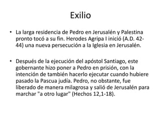 Exilio
• La larga residencia de Pedro en Jerusalén y Palestina
pronto tocó a su fin. Herodes Agripa I inició (A.D. 4244) una nueva persecución a la Iglesia en Jerusalén.
• Después de la ejecución del apóstol Santiago, este
gobernante hizo poner a Pedro en prisión, con la
intención de también hacerlo ejecutar cuando hubiere
pasado la Pascua judía. Pedro, no obstante, fue
liberado de manera milagrosa y salió de Jerusalén para
marchar "a otro lugar" (Hechos 12,1-18).

 