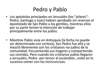 Pedro y Pablo
• Los apóstoles principales en Jerusalén (los "pilares“:
Pedro, Santiago y Juan) habían aprobado sin reservas el
Apostolado de San Pablo a los gentiles, mientras ellos
por su parte tenían la intención de trabajar
principalmente entre los judíos.
• Mientras Pablo vivía en Antioquía (la fecha no puede
ser determinada con certeza), San Pedro fue allá y se
mezcló libremente con los cristianos no-judíos de la
comunidad, frecuentando sus hogares y compartiendo
sus comidas. Pero cuando los cristianos judíos llegaron
a Jerusalén, Pedro -por temor al escándalo-, evitó en lo
sucesivo comer con los incircuncisos.

 