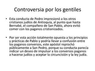 Controversia por los gentiles
• Esta conducta de Pedro impresionó a los otros
cristianos judíos de Antioquía, al punto que hasta
Bernabé, el compañero de San Pablo, ahora evitó
comer con los paganos cristianizados.
• Por ser esta acción totalmente opuesta a los principios
y prácticas de Pablo y podría llevar a confusión entre
los paganos conversos, este apóstol reprochó
públicamente a San Pedro, porque su conducta parecía
indicar un deseo de impulsar a los conversos paganos
a hacerse judíos y aceptar la circuncisión y la ley judía.

 