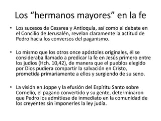 Los “hermanos mayores” en la fe
• Los sucesos de Cesarea y Antioquía, así como el debate en
el Concilio de Jerusalén, revelan claramente la actitud de
Pedro hacia los conversos del paganismo.
• Lo mismo que los otros once apóstoles originales, él se
consideraba llamado a predicar la fe en Jesús primero entre
los judíos (Hch. 10,42), de manera que el pueblos elegido
por Dios pudiera compartir la salvación en Cristo,
prometida primariamente a ellos y surgiendo de su seno.
• La visión en Joppe y la efusión del Espíritu Santo sobre
Cornelio, el pagano convertido y su gente, determinaron
que Pedro los admitiese de inmediato en la comunidad de
los creyentes sin imponerles la ley judía.

 