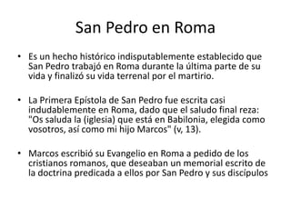 San Pedro en Roma
• Es un hecho histórico indisputablemente establecido que
San Pedro trabajó en Roma durante la última parte de su
vida y finalizó su vida terrenal por el martirio.
• La Primera Epístola de San Pedro fue escrita casi
indudablemente en Roma, dado que el saludo final reza:
"Os saluda la (iglesia) que está en Babilonia, elegida como
vosotros, así como mi hijo Marcos" (v, 13).
• Marcos escribió su Evangelio en Roma a pedido de los
cristianos romanos, que deseaban un memorial escrito de
la doctrina predicada a ellos por San Pedro y sus discípulos

 