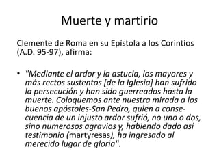 Muerte y martirio
Clemente de Roma en su Epístola a los Corintios
(A.D. 95-97), afirma:
• "Mediante el ardor y la astucia, los mayores y
más rectos sustentos [de la Iglesia] han sufrido
la persecución y han sido guerreados hasta la
muerte. Coloquemos ante nuestra mirada a los
buenos apóstoles-San Pedro, quien a consecuencia de un injusto ardor sufrió, no uno o dos,
sino numerosos agravios y, habiendo dado así
testimonio (martyresas), ha ingresado al
merecido lugar de gloria".

 
