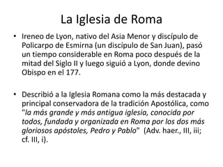 La Iglesia de Roma
• Ireneo de Lyon, nativo del Asia Menor y discípulo de
Policarpo de Esmirna (un discípulo de San Juan), pasó
un tiempo considerable en Roma poco después de la
mitad del Siglo II y luego siguió a Lyon, donde devino
Obispo en el 177.
• Describió a la Iglesia Romana como la más destacada y
principal conservadora de la tradición Apostólica, como
"la más grande y más antigua iglesia, conocida por
todos, fundada y organizada en Roma por los dos más
gloriosos apóstoles, Pedro y Pablo" (Adv. haer., III, iii;
cf. III, i).

 