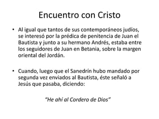 Encuentro con Cristo
• Al igual que tantos de sus contemporáneos judíos,
se interesó por la prédica de penitencia de Juan el
Bautista y junto a su hermano Andrés, estaba entre
los seguidores de Juan en Betania, sobre la margen
oriental del Jordán.
• Cuando, luego que el Sanedrín hubo mandado por
segunda vez enviados al Bautista, éste señaló a
Jesús que pasaba, diciendo:
“He ahí al Cordero de Dios”

 