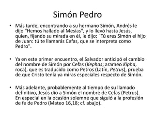 Simón Pedro
• Más tarde, encontrando a su hermano Simón, Andrés le
dijo "Hemos hallado al Mesías", y lo llevó hasta Jesús,
quien, fijando su mirada en él, le dijo: "Tú eres Simón el hijo
de Juan: tú te llamarás Cefas, que se interpreta como
Pedro".
• Ya en este primer encuentro, el Salvador anticipó el cambio
del nombre de Simón por Cefas (Kephas; arameo Kipha,
roca), que es traducido como Petros (Latín, Petrus), prueba
de que Cristo tenía ya miras especiales respecto de Simón.
• Más adelante, probablemente al tiempo de su llamado
definitivo, Jesús dio a Simón el nombre de Cefas (Petrus).
En especial en la ocasión solemne que siguió a la profesión
de fe de Pedro (Mateo 16,18; cf. abajo).

 
