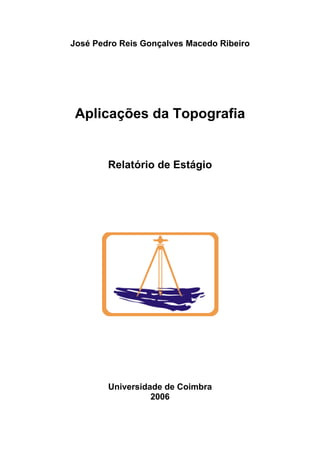  


    José Pedro Reis Gonçalves Macedo Ribeiro




     Aplicações da Topografia


            Relatório de Estágio




            Universidade de Coimbra
                      2006


 
 