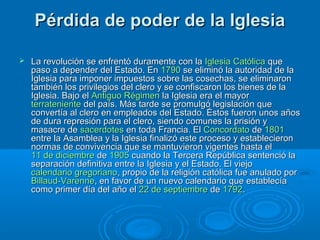 Pérdida de poder de la IglesiaPérdida de poder de la Iglesia
 La revolución se enfrentó duramente con laLa revolución se enfrentó duramente con la Iglesia CatólicaIglesia Católica queque
paso a depender del Estado. Enpaso a depender del Estado. En 17901790 se eliminó la autoridad de lase eliminó la autoridad de la
Iglesia para imponer impuestos sobre las cosechas, se eliminaronIglesia para imponer impuestos sobre las cosechas, se eliminaron
también los privilegios del clero y se confiscaron los bienes de latambién los privilegios del clero y se confiscaron los bienes de la
Iglesia. Bajo elIglesia. Bajo el Antiguo RégimenAntiguo Régimen la Iglesia era el mayorla Iglesia era el mayor
terratenienteterrateniente del país. Más tarde se promulgó legislación quedel país. Más tarde se promulgó legislación que
convertía al clero en empleados del Estado. Éstos fueron unos añosconvertía al clero en empleados del Estado. Éstos fueron unos años
de dura represión para el clero, siendo comunes la prisión yde dura represión para el clero, siendo comunes la prisión y
masacre demasacre de sacerdotessacerdotes en toda Francia. Elen toda Francia. El ConcordatoConcordato dede 18011801
entre la Asamblea y la Iglesia finalizó este proceso y establecieronentre la Asamblea y la Iglesia finalizó este proceso y establecieron
normas de convivencia que se mantuvieron vigentes hasta elnormas de convivencia que se mantuvieron vigentes hasta el
11 de diciembre11 de diciembre dede 19051905 cuando la Tercera República sentenció lacuando la Tercera República sentenció la
separación definitiva entre la Iglesia y el Estado. El viejoseparación definitiva entre la Iglesia y el Estado. El viejo
calendario gregorianocalendario gregoriano, propio de la religión católica fue anulado por, propio de la religión católica fue anulado por
BillaudBillaud--VarenneVarenne, en favor de un nuevo calendario que establecía, en favor de un nuevo calendario que establecía
como primer día del año elcomo primer día del año el 22 de septiembre22 de septiembre dede 17921792..
 