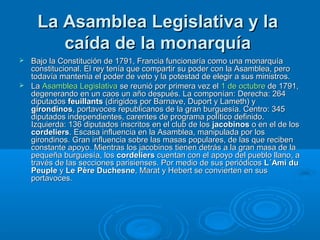 La Asamblea Legislativa y laLa Asamblea Legislativa y la
caída de la monarquíacaída de la monarquía
 Bajo la Constitución de 1791, Francia funcionaría como una monarquíaBajo la Constitución de 1791, Francia funcionaría como una monarquía
constitucional. El rey tenía que compartir su poder con la Asamblea, peroconstitucional. El rey tenía que compartir su poder con la Asamblea, pero
todavía mantenía el poder de veto y la potestad de elegir a sus ministros.todavía mantenía el poder de veto y la potestad de elegir a sus ministros.
 LaLa Asamblea LegislativaAsamblea Legislativa se reunió por primera vez else reunió por primera vez el 1 de octubre1 de octubre de 1791,de 1791,
degenerando en un caos un año después. La componían: Derecha: 264degenerando en un caos un año después. La componían: Derecha: 264
diputadosdiputados feuillantsfeuillants (dirigidos por Barnave, Duport y Lameth) y(dirigidos por Barnave, Duport y Lameth) y
girondinosgirondinos, portavoces republicanos de la gran burguesía. Centro: 345, portavoces republicanos de la gran burguesía. Centro: 345
diputados independientes, carentes de programa político definido.diputados independientes, carentes de programa político definido.
Izquierda: 136 diputados inscritos en el club de losIzquierda: 136 diputados inscritos en el club de los jacobinosjacobinos o en el de loso en el de los
cordelierscordeliers. Escasa influencia en la Asamblea, manipulada por los. Escasa influencia en la Asamblea, manipulada por los
girondinos. Gran influencia sobre las masas populares, de las que recibengirondinos. Gran influencia sobre las masas populares, de las que reciben
constante apoyo. Mientras los jacobinos tienen detrás a la gran masa de laconstante apoyo. Mientras los jacobinos tienen detrás a la gran masa de la
pequeña burguesía, lospequeña burguesía, los cordelierscordeliers cuentan con el apoyo del pueblo llano, acuentan con el apoyo del pueblo llano, a
través de las secciones parisienses. Por medio de sus periódicostravés de las secciones parisienses. Por medio de sus periódicos L´Ami duL´Ami du
PeuplePeuple yy Le Père DuchesneLe Père Duchesne, Marat y Hebert se convierten en sus, Marat y Hebert se convierten en sus
portavoces.portavoces.
 