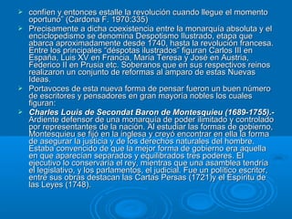  confíen y entonces estalle la revolución cuando llegue el momentoconfíen y entonces estalle la revolución cuando llegue el momento
oportuno” (Cardona F. 1970:335)oportuno” (Cardona F. 1970:335)
 Precisamente a dicha coexistencia entre la monarquía absoluta y elPrecisamente a dicha coexistencia entre la monarquía absoluta y el
enciclopedismo se denomina Despotismo Ilustrado, etapa queenciclopedismo se denomina Despotismo Ilustrado, etapa que
abarca aproximadamente desde 1740, hasta la revolución francesa.abarca aproximadamente desde 1740, hasta la revolución francesa.
Entre los principales “déspotas ilustrados” figuran Carlos III enEntre los principales “déspotas ilustrados” figuran Carlos III en
España, Luis XV en Francia, María Teresa y José en Austria,España, Luis XV en Francia, María Teresa y José en Austria,
Federico II en Prusia etc. Soberanos que en sus respectivos reinosFederico II en Prusia etc. Soberanos que en sus respectivos reinos
realizaron un conjunto de reformas al amparo de estas Nuevasrealizaron un conjunto de reformas al amparo de estas Nuevas
Ideas.Ideas.
 Portavoces de esta nueva forma de pensar fueron un buen númeroPortavoces de esta nueva forma de pensar fueron un buen número
de escritores y pensadores en gran mayoría nobles los cualesde escritores y pensadores en gran mayoría nobles los cuales
figuran:figuran:
 Charles Louis de Secondat Baron de Montesquieu (1689-1755).-Charles Louis de Secondat Baron de Montesquieu (1689-1755).-
Ardiente defensor de una monarquía de poder ilimitado y controladoArdiente defensor de una monarquía de poder ilimitado y controlado
por representantes de la nación. Al estudiar las formas de gobierno,por representantes de la nación. Al estudiar las formas de gobierno,
Montesquieu se fijó en la inglesa y creyó encontrar en ella la formaMontesquieu se fijó en la inglesa y creyó encontrar en ella la forma
de asegurar la justicia y de los derechos naturales del hombre.de asegurar la justicia y de los derechos naturales del hombre.
Estaba convencido de que la mejor forma de gobierno era aquellaEstaba convencido de que la mejor forma de gobierno era aquella
en que aparecían separados y equilibrados tres poderes. Elen que aparecían separados y equilibrados tres poderes. El
ejecutivo lo conservaría el rey, mientras que una asamblea tendríaejecutivo lo conservaría el rey, mientras que una asamblea tendría
el legislativo, y los parlamentos, el judicial. Fue un político escritor,el legislativo, y los parlamentos, el judicial. Fue un político escritor,
entre sus obras destacan las Cartas Persas (1721)y el Espíritu deentre sus obras destacan las Cartas Persas (1721)y el Espíritu de
las Leyes (1748).las Leyes (1748).
 