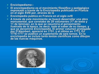  Enciclopedismo:-Enciclopedismo:-
 El enciclopedismo es el movimiento filosófico y pedagógicoEl enciclopedismo es el movimiento filosófico y pedagógico
expresado a través de la Enciclopedia publicada en Franciaexpresado a través de la Enciclopedia publicada en Francia
en el siglo XVIII por, atraves de laen el siglo XVIII por, atraves de la
 Enciclopedia publica en Francia en el siglo xvIIIEnciclopedia publica en Francia en el siglo xvIII
 A través de este movimiento se buscó desarrollar una obraA través de este movimiento se buscó desarrollar una obra
monumental, que constaba de 28 volúmenes (17 de texto ymonumental, que constaba de 28 volúmenes (17 de texto y
11 de láminas), en la que se resumiría el pensamiento11 de láminas), en la que se resumiría el pensamiento
ilustrado de la época, es decir, todo el saber de su tiempo, yilustrado de la época, es decir, todo el saber de su tiempo, y
que se denominóque se denominó EnciclopediaEnciclopedia. El primer volumen prologado. El primer volumen prologado
por D'Alembert, apareció en 1751, y el último en 1772. Enpor D'Alembert, apareció en 1751, y el último en 1772. En
1776-1777 se publicó un suplemento de seis tomos. En la1776-1777 se publicó un suplemento de seis tomos. En la
enciclopedia se incluía tanto textos científicos como dibujosenciclopedia se incluía tanto textos científicos como dibujos
de las nuevas máquinas.de las nuevas máquinas.
 