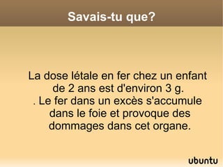 Savais-tu que?



La dose létale en fer chez un enfant
      de 2 ans est d'environ 3 g.
 . Le fer dans un excès s'accumule
     dans le foie et provoque des
     dommages dans cet organe.
 