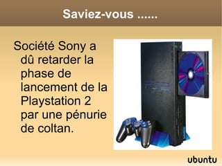 Saviez-vous ......

Société Sony a
 dû retarder la
 phase de
 lancement de la
 Playstation 2
 par une pénurie
 de coltan.
 