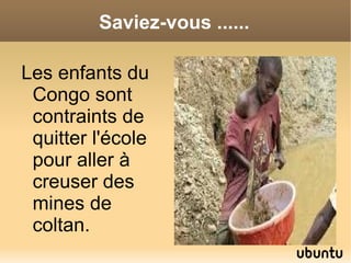 Saviez-vous ......

Les enfants du
 Congo sont
 contraints de
 quitter l'école
 pour aller à
 creuser des
 mines de
 coltan.
 