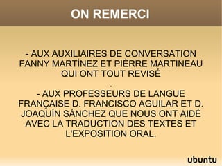 ON REMERCI


 - AUX AUXILIAIRES DE CONVERSATION
FANNY MARTÍNEZ ET PIÈRRE MARTINEAU
         QUI ONT TOUT REVISÉ
                   .
    - AUX PROFESSEURS DE LANGUE
FRANÇAISE D. FRANCISCO AGUILAR ET D.
JOAQUÍN SÁNCHEZ QUE NOUS ONT AIDÉ
 AVEC LA TRADUCTION DES TEXTES ET
          L'EXPOSITION ORAL.
 