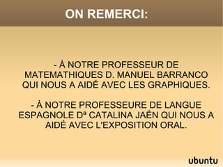 ON REMERCI:



      - À NOTRE PROFESSEUR DE
MATEMATHIQUES D. MANUEL BARRANCO
QUI NOUS A AIDÉ AVEC LES GRAPHIQUES.

  - À NOTRE PROFESSEURE DE LANGUE
ESPAGNOLE Dª CATALINA JAÉN QUI NOUS A
      AIDÉ AVEC L'EXPOSITION ORAL.
 