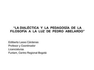 “ LA DIALÉCTICA Y LA PEDAGOGÍA DE LA FILOSOFÍA A LA LUZ DE PEDRO ABELARDO” Edilberto Lasso Cárdenas Profesor y Coordinador Licenciaturas Funlam, Centro Regional Bogotá