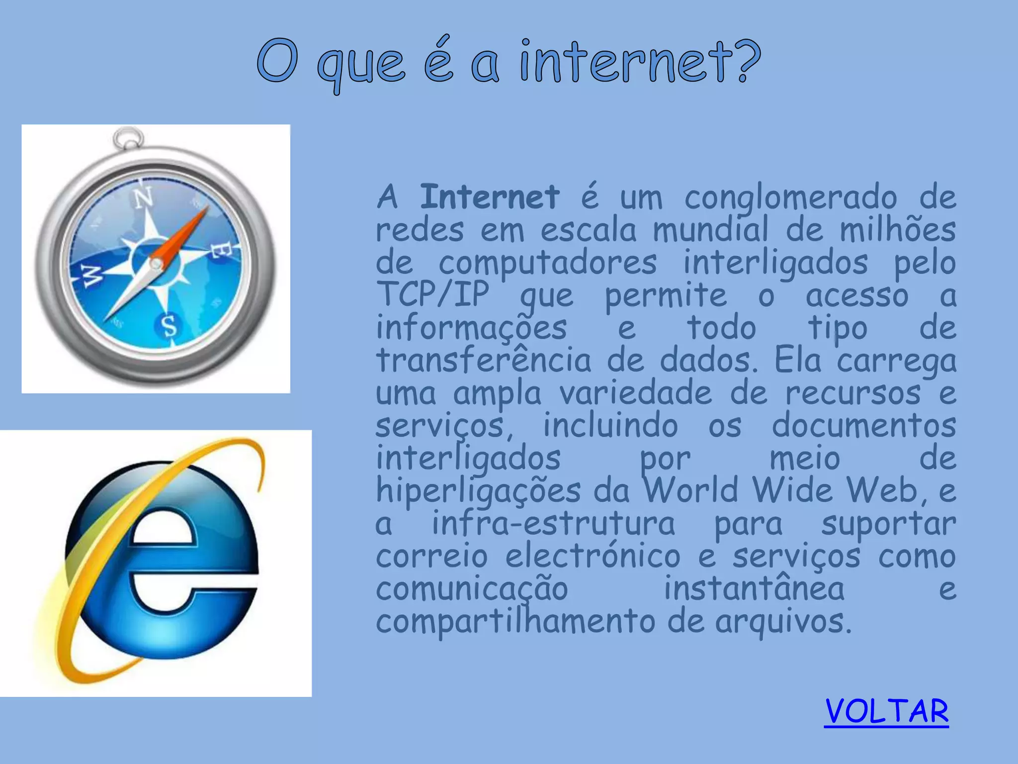 A Internet é um conglomerado de
redes em escala mundial de milhões
de computadores interligados pelo
TCP/IP que permite o acesso a
informações e todo tipo de
transferência de dados. Ela carrega
uma ampla variedade de recursos e
serviços, incluindo os documentos
interligados     por     meio    de
hiperligações da World Wide Web, e
a infra-estrutura para suportar
correio electrónico e serviços como
comunicação       instantânea     e
compartilhamento de arquivos.

                          VOLTAR
 