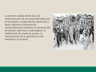 La primera estaba destinada a la
reconstrucción de las zonas afectadas por
el terremoto, la segunda fue destinada a
llevar adelante el proceso de
industrialización mediante la construcción
de plantas eléctricas y siderúrgicas, la
elaboración de materias primas, la
mecanización de la agricultura y del
fomento a la minería.
 