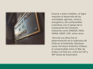 Gracias a estas medidas, se logro
impulsar el desarrollo de las
actividades agrícola, minera,
energética y de combustibles
creándose con el apoyo de la
Corporación de Fomento,
industrias como ENDESA, INSA,
IANSA, ENAP, CAP, entre otras.
Otra de sus obras fue la
determinación de la soberanía de
Chile en la Antártida, fijándose
como Territorio Antártico Chileno
el comprendido entre el Mar de
Drake y el Polo Sur, entre los 53º y
90º Oeste de Greenwich.
 
