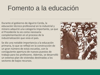 Fomento a la educación
Durante el gobierno de Aguirre Cerda, la
educación técnico profesional en lo industrial y
minero adquirió una categoría importante, ya que
el Presidente la vio como necesaria
complementación en el proceso de la
industrialización que vivía el país.
Se dio una notable importancia a la educación
primaria, lo que se reflejó en la construcción de
un gran número de estas escuelas, con la
consiguiente apertura de nuevos puestos de
trabajo para los profesores. Además, se desarrolló
un extenso plan de viviendas destinadas a los
sectores de bajos recursos.
 