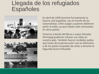 Llegada de los refugiados
Españoles
En abril de 1939 terminó formalmente la
Guerra civil española, con el triunfo de los
nacionalistas. Chile acogió a quienes debieron
partir al exilio, ya que habían sido rechazados
en otros países.
Vinieron a bordo del Barco a vapor llamado
Winnipeg pudieron rehacer sus vidas en
nuestro país. También fueron recibidos judíos
que huían de la persecución nazi en Alemania,
y de los países ocupados de antes y durante la
Segunda Guerra Mundial.
 