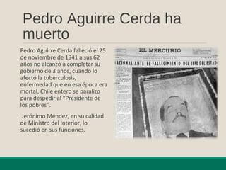Pedro Aguirre Cerda ha
muerto
Pedro Aguirre Cerda falleció el 25
de noviembre de 1941 a sus 62
años no alcanzó a completar su
gobierno de 3 años, cuando lo
afectó la tuberculosis,
enfermedad que en esa época era
mortal, Chile entero se paralizo
para despedir al “Presidente de
los pobres”.
Jerónimo Méndez, en su calidad
de Ministro del Interior, lo
sucedió en sus funciones.
 