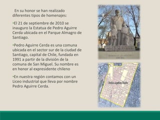En su honor se han realizado
diferentes tipos de homenajes:
•El 21 de septiembre de 2010 se
inauguro la Estatua de Pedro Aguirre
Cerda ubicada en el Parque Almagro de
Santiago.
•Pedro Aguirre Cerda es una comuna
ubicada en el sector sur de la ciudad de
Santiago, capital de Chile, fundada en
1991 a partir de la división de la
comuna de San Miguel. Su nombre es
en honor al expresidente chileno
•En nuestra región contamos con un
Liceo industrial que lleva por nombre
Pedro Aguirre Cerda.
 