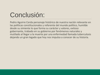 Conclusión:
Pedro Aguirre Cerda personaje histórico de nuestra nación relevante en
las políticas constitucionales y referente del mundo político, humilde
desde su simiente lo que forma su carácter y valores, exitoso
gobernante, trabado en su gobierno por fenómenos naturales y
mutilado al llegar a la muerte por una enfermedad llamada tuberculosis
dejando un gran legado que hoy nos impulsa a conocer de su historia.
 