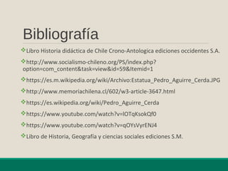 Bibliografía
Libro Historia didáctica de Chile Crono-Antologica ediciones occidentes S.A.
http://www.socialismo-chileno.org/PS/index.php?
option=com_content&task=view&id=59&Itemid=1
https://es.m.wikipedia.org/wiki/Archivo:Estatua_Pedro_Aguirre_Cerda.JPG
http://www.memoriachilena.cl/602/w3-article-3647.html
https://es.wikipedia.org/wiki/Pedro_Aguirre_Cerda
https://www.youtube.com/watch?v=lOTqKsokQf0
https://www.youtube.com/watch?v=qOYsVyrENJ4
Libro de Historia, Geografía y ciencias sociales ediciones S.M.
 