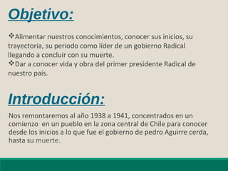 Introducción:
Nos remontaremos al año 1938 a 1941, concentrados en un
comienzo en un pueblo en la zona central de Chile para conocer
desde los inicios a lo que fue el gobierno de pedro Aguirre cerda,
hasta su muerte.
Objetivo:
Alimentar nuestros conocimientos, conocer sus inicios, su
trayectoria, su periodo como líder de un gobierno Radical
llegando a concluir con su muerte.
Dar a conocer vida y obra del primer presidente Radical de
nuestro país.
 