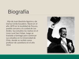 Biografía
Hijo de Juan Bautista Aguirre y de
Clarisa Cerda Escudero. Nació en el
año 1879 en la localidad de Pocuro,
pueblo cercano a la cuidad de Los
Andes. Sus estudios los realizo en el
Liceo rural San Felipe, luego se
traslada a Santiago para continuar
sus estudios en la Universidad de
Chile, donde se recibió como
profesor de castellano en el año
1914
 