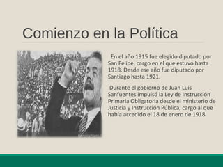 Comienzo en la Política
En el año 1915 fue elegido diputado por
San Felipe, cargo en el que estuvo hasta
1918. Desde ese año fue diputado por
Santiago hasta 1921.
Durante el gobierno de Juan Luis
Sanfuentes impulsó la Ley de Instrucción
Primaria Obligatoria desde el ministerio de
Justicia y Instrucción Pública, cargo al que
había accedido el 18 de enero de 1918.
 