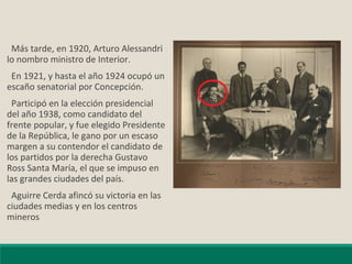 Más tarde, en 1920, Arturo Alessandri
lo nombro ministro de Interior.
En 1921, y hasta el año 1924 ocupó un
escaño senatorial por Concepción.
Participó en la elección presidencial
del año 1938, como candidato del
frente popular, y fue elegido Presidente
de la República, le gano por un escaso
margen a su contendor el candidato de
los partidos por la derecha Gustavo
Ross Santa María, el que se impuso en
las grandes ciudades del país.
Aguirre Cerda afincó su victoria en las
ciudades medias y en los centros
mineros
 