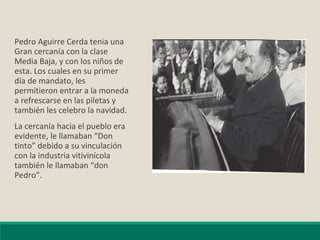 Pedro Aguirre Cerda tenia una
Gran cercanía con la clase
Media Baja, y con los niños de
esta. Los cuales en su primer
día de mandato, les
permitieron entrar a la moneda
a refrescarse en las piletas y
también les celebro la navidad.
La cercanía hacia el pueblo era
evidente, le llamaban “Don
tinto” debido a su vinculación
con la industria vitivinícola
también le llamaban “don
Pedro”.
 