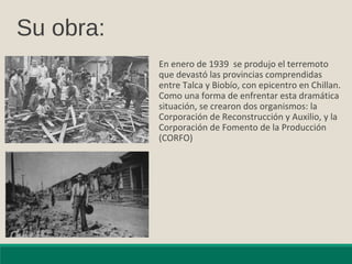 Su obra:
En enero de 1939 se produjo el terremoto
que devastó las provincias comprendidas
entre Talca y Biobío, con epicentro en Chillan.
Como una forma de enfrentar esta dramática
situación, se crearon dos organismos: la
Corporación de Reconstrucción y Auxilio, y la
Corporación de Fomento de la Producción
(CORFO)
 