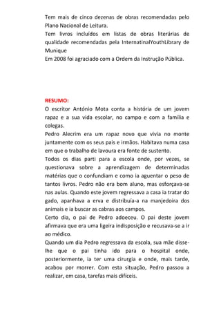 Tem mais de cinco dezenas de obras recomendadas pelo
Plano Nacional de Leitura.
Tem livros incluídos em listas de obras literárias de
qualidade recomendadas pela InternatinalYouthLibrary de
Munique
Em 2008 foi agraciado com a Ordem da Instrução Pública.

RESUMO:
O escritor António Mota conta a história de um jovem
rapaz e a sua vida escolar, no campo e com a família e
colegas.
Pedro Alecrim era um rapaz novo que vivia no monte
juntamente com os seus pais e irmãos. Habitava numa casa
em que o trabalho de lavoura era fonte de sustento.
Todos os dias parti para a escola onde, por vezes, se
questionava sobre a aprendizagem de determinadas
matérias que o confundiam e como ia aguentar o peso de
tantos livros. Pedro não era bom aluno, mas esforçava-se
nas aulas. Quando este jovem regressava a casa ia tratar do
gado, apanhava a erva e distribuía-a na manjedoira dos
animais e ia buscar as cabras aos campos.
Certo dia, o pai de Pedro adoeceu. O pai deste jovem
afirmava que era uma ligeira indisposição e recusava-se a ir
ao médico.
Quando um dia Pedro regressava da escola, sua mãe disselhe que o pai tinha ido para o hospital onde,
posteriormente, ia ter uma cirurgia e onde, mais tarde,
acabou por morrer. Com esta situação, Pedro passou a
realizar, em casa, tarefas mais difíceis.

 