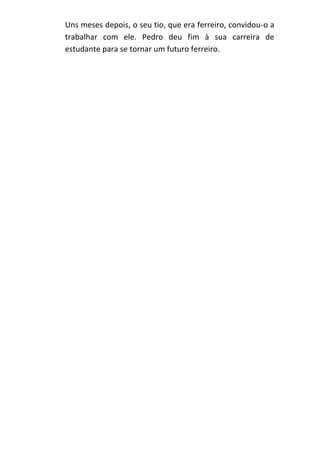 Uns meses depois, o seu tio, que era ferreiro, convidou-o a
trabalhar com ele. Pedro deu fim à sua carreira de
estudante para se tornar um futuro ferreiro.

 