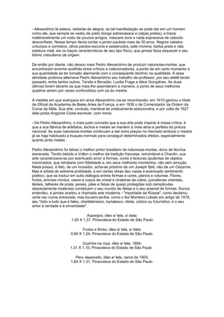 - Alexandrino lá estava, radiante de alegria, se tal manifestação se pode dar em um homem
como ele, que sempre se vestiu de preto (longa sobrecasaca e calças pretas), e trazia
inalteravelmente um rosto de poucos amigos, máscara dura e nada expressiva de caboclo
desconfiado. Nesse tempo devia contar o pintor paulista mais de 30 anos. Negros cabelos
untuosos e corredios, olhos pardos escuros e pestanudos, pele morena, barba preta e rala,
estatura meã, eis os traços característicos de seu tipo físico, que jamais fazia esquecer o seu
lídimo creoulismo de origem.

De então por diante, não deixou mais Pedro Alexandrino de produzir naturezas-mortas, que
encontraram enorme acolhida entre críticos e colecionadores, a ponto de em certo momento a
sua quantidade se ter tornado alarmante com o conseqüente declínio na qualidade. A essa
atividade pictórica alternava Pedro Alexandrino seu trabalho de professor, por seu ateliê tendo
passado, entre tantos outros, Tarsila e Bonadei, Lucilia Fraga e Alice Gonçalves. As duas
últimas foram decerto as que mais lhe assimilaram a maneira, a ponto de seus melhores
quadros serem por vezes confundidos com os do mestre.

À medida em que avançava em anos Alexandrino via-se reconhecido: em 1910 ganhou o título
de Oficial da Academia de Belas Artes de França, e em 1936 o de Comendador da Ordem da
Coroa da Itália. Sua arte, contudo, manteve-se praticamente estacionária, e por volta de 1927
dela podia Angyone Costa escrever, com ironia:

- De Pedro Alexandrino, o mais justo conceito que a sua arte pode inspirar à nossa crítica, é
que a sua fábrica de artefatos, tachos e metais se mantém a mais ativa e perfeita da pintura
nacional. As suas naturezas-mortas continuam a dar bons preços no mercado embora o mestre
já se haja habituado a truques normais para conseguir determinados efeitos, especialmente
quanto pinta metais.

Pedro Alexandrino foi talvez o melhor pintor brasileiro de naturezas-mortas, dono de técnica
esmerada. Tendo bebido a Vollon o melhor da tradição francesa, remontável a Chardin, sua
arte caracterizava-se por acentuado amor a formas, cores e texturas opulentas de objetos
inanimados, que retrataria com fidelidade e, em seus melhores momentos, não sem emoção.
Nada possui, é fato, de um inovador: acha-se próximo de um Joseph Bail, não de um Cézanne.
Mas é artista de extrema probidade, e em certas obras deu vazas a acentuado sentimento
poético, que se traduz em sutis diálogos entres formas e cores, planos e volumes. Flores,
frutas, animais mortos, vasos e copos de cristal e chaleiras de cobre, porcelanas orientais,
têxteis, talheres de prata, peixes, pães e fatias de queijo protegidas sob campânulas
absolutamente imateriais constituem o seu mundo de idéias e o seu arsenal de formas. Nunca
entendeu, e jamais aceitou a chamada arte moderna - "importada da Rússia", como declarou
certa vez numa entrevista; mas louvem-se-lhe, como o fez Monteiro Lobato em artigo de 1918,
seu "ódio a tudo que é falso, charlatenesco, kyrialesco, idiota, cúbico ou futurístico, e o seu
amor à verdade e à sinceridade".

                                Aspargos, óleo s/ tela, s/ data;
                       1,00 X 1,37, Pinacoteca do Estado de São Paulo

                              Frutas e flores, óleo s/ tela, s/ data;
                       0,69 X 1,24, Pinacoteca do Estado de São Paulo.

                              Cozinha na roça, óleo s/ tela, 1894;
                       1,31 X 1,10, Pinacoteca do Estado de São Paulo.

                          Peru depenado, óleo s/ tela, cerca de 1903;
                       1,64 X 1,31, Pinacoteca do Estado de São Paulo.
 