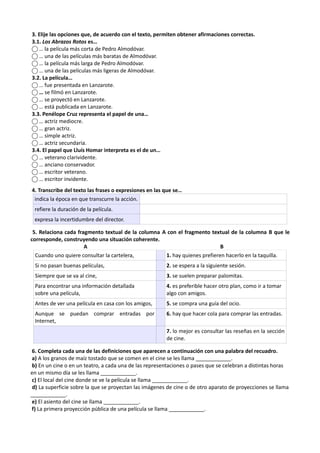 3. Elije las opciones que, de acuerdo con el texto, permiten obtener afirmaciones correctas.
3.1. Los Abrazos Rotos es…
⃝ … la película más corta de Pedro Almodóvar.
⃝ … una de las películas más baratas de Almodóvar.
⃝ … la película más larga de Pedro Almodóvar.
⃝ … una de las películas más ligeras de Almodóvar.
3.2. La película…
⃝ … fue presentada en Lanzarote.
⃝ … se filmó en Lanzarote.
⃝ … se proyectó en Lanzarote.
⃝ … está publicada en Lanzarote.
3.3. Penélope Cruz representa el papel de una…
⃝ … actriz mediocre.
⃝ … gran actriz.
⃝ … simple actriz.
⃝ … actriz secundaria.
3.4. El papel que Lluís Homar interpreta es el de un…
⃝ … veterano clarividente.
⃝ … anciano conservador.
⃝ … escritor veterano.
⃝ … escritor invidente.
4. Transcribe del texto las frases o expresiones en las que se…
indica la época en que transcurre la acción.
refiere la duración de la película.
expresa la incertidumbre del director.
5. Relaciona cada fragmento textual de la columna A con el fragmento textual de la columna B que le
corresponde, construyendo una situación coherente.
A B
Cuando uno quiere consultar la cartelera, 1. hay quienes prefieren hacerlo en la taquilla.
Si no pasan buenas películas, 2. se espera a la siguiente sesión.
Siempre que se va al cine, 3. se suelen preparar palomitas.
Para encontrar una información detallada
sobre una película,
4. es preferible hacer otro plan, como ir a tomar
algo con amigos.
Antes de ver una película en casa con los amigos, 5. se compra una guía del ocio.
Aunque se puedan comprar entradas por
Internet,
6. hay que hacer cola para comprar las entradas.
7. lo mejor es consultar las reseñas en la sección
de cine.
6. Completa cada una de las definiciones que aparecen a continuación con una palabra del recuadro.
a) A los granos de maíz tostado que se comen en el cine se les llama ____________.
b) En un cine o en un teatro, a cada una de las representaciones o pases que se celebran a distintas horas
en un mismo día se les llama ____________.
c) El local del cine donde se ve la película se llama ____________.
d) La superficie sobre la que se proyectan las imágenes de cine o de otro aparato de proyecciones se llama
____________.
e) El asiento del cine se llama ____________.
f) La primera proyección pública de una película se llama ____________.
 