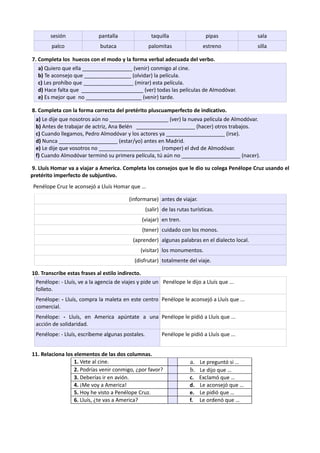 sesión pantalla taquilla pipas sala
palco butaca palomitas estreno silla
7. Completa los huecos con el modo y la forma verbal adecuada del verbo.
a) Quiero que ella _________________ (venir) conmigo al cine.
b) Te aconsejo que ________________ (olvidar) la película.
c) Les prohíbo que _________________ (mirar) esta película.
d) Hace falta que _____________________ (ver) todas las películas de Almodóvar.
e) Es mejor que no ___________________ (venir) tarde.
8. Completa con la forma correcta del pretérito pluscuamperfecto de indicativo.
a) Le dije que nosotros aún no ____________________ (ver) la nueva película de Almodóvar.
b) Antes de trabajar de actriz, Ana Belén ____________________ (hacer) otros trabajos.
c) Cuando llegamos, Pedro Almodóvar y los actores ya ____________________ (irse).
d) Nunca ____________________ (estar/yo) antes en Madrid.
e) Le dije que vosotros no _____________________ (romper) el dvd de Almodóvar.
f) Cuando Almodóvar terminó su primera película, tú aún no ____________________ (nacer).
9. Lluís Homar va a viajar a America. Completa los consejos que le dio su colega Penélope Cruz usando el
pretérito imperfecto de subjuntivo.
Penélope Cruz le aconsejó a Lluís Homar que …
(informarse) antes de viajar.
(salir) de las rutas turísticas.
(viajar) en tren.
(tener) cuidado con los monos.
(aprender) algunas palabras en el dialecto local.
(visitar) los monumentos.
(disfrutar) totalmente del viaje.
10. Transcribe estas frases al estilo indirecto.
Penélope: - Lluís, ve a la agencia de viajes y pide un
folleto.
Penélope le dijo a Lluís que ...
Penélope: - Lluís, compra la maleta en este centro
comercial.
Penélope le aconsejó a Lluís que ...
Penélope: - Lluís, en America apúntate a una
acción de solidaridad.
Penélope le pidió a Lluís que ...
Penélope: - Lluís, escríbeme algunas postales. Penélope le pidió a Lluís que ...
11. Relaciona los elementos de las dos columnas.
1. Vete al cine. a. Le preguntó si …
2. Podrías venir conmigo, ¿por favor? b. Le dijo que …
3. Deberías ir en avión. c. Exclamó que …
4. ¡Me voy a America! d. Le aconsejó que …
5. Hoy he visto a Penélope Cruz. e. Le pidió que …
6. Lluís, ¿te vas a America? f. Le ordenó que …
 