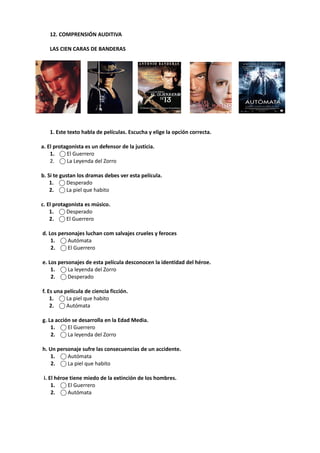 12. COMPRENSIÓN AUDITIVA
LAS CIEN CARAS DE BANDERAS
1. Este texto habla de películas. Escucha y elige la opción correcta.
a. El protagonista es un defensor de la justicia.
1. ⃝ El Guerrero
2. ⃝ La Leyenda del Zorro
b. Si te gustan los dramas debes ver esta película.
1. ⃝ Desperado
2. ⃝ La piel que habito
c. El protagonista es músico.
1. ⃝ Desperado
2. ⃝ El Guerrero
d. Los personajes luchan com salvajes crueles y feroces
1. ⃝ Autómata
2. ⃝ El Guerrero
e. Los personajes de esta película desconocen la identidad del héroe.
1. ⃝ La leyenda del Zorro
2. ⃝ Desperado
f. Es una película de ciencia ficción.
1. ⃝ La piel que habito
2. ⃝ Autómata
g. La acción se desarrolla en la Edad Media.
1. ⃝ El Guerrero
2. ⃝ La leyenda del Zorro
h. Un personaje sufre las consecuencias de un accidente.
1. ⃝ Autómata
2. ⃝ La piel que habito
i. El héroe tiene miedo de la extinción de los hombres.
1. ⃝ El Guerrero
2. ⃝ Autómata
 