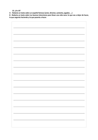 13. ¿A o B?
A - Redacta un texto sobre un español famoso (actor, director, cantante, jugador, ...)
B - Redacta un texto sobre tus buenas intenciones para llevar una vida sana: lo que vas a dejar de hacer,
lo que seguirás haciendo y lo que pasarás a hacer.
________________________________________________________________________
________________________________________________________________________
________________________________________________________________________
________________________________________________________________________
________________________________________________________________________
________________________________________________________________________
________________________________________________________________________
________________________________________________________________________
________________________________________________________________________
________________________________________________________________________
________________________________________________________________________
________________________________________________________________________
________________________________________________________________________
________________________________________________________________________
________________________________________________________________________
 
