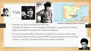 Vida
• Nascido em 24 de setembro de 1949, em:
Calzada de Calatrava é um município da Espanha na província de Ciudad
Real, comunidade autónoma de Castilla-La Mancha.
• Um dos mais premiados realizadores da história do cinema, venceu dois
Óscar, dois Globo de Ouro, quatro BAFTA, quatro prêmios do Festival de
Cannes e seis Goy, a honraria máxima do cinema espanhol.
 